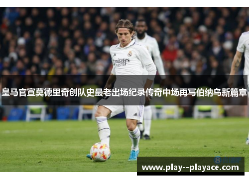 皇马官宣莫德里奇创队史最老出场纪录传奇中场再写伯纳乌新篇章 皇马官宣莫德里奇创队史最老出场纪录传奇中场再写伯纳乌新篇章