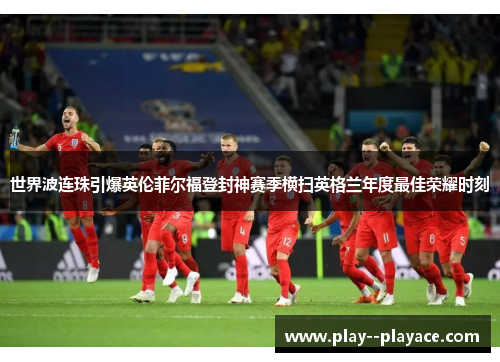 世界波连珠引爆英伦菲尔福登封神赛季横扫英格兰年度最佳荣耀时刻 世界波连珠引爆英伦菲尔福登封神赛季横扫英格兰年度最佳荣耀时刻