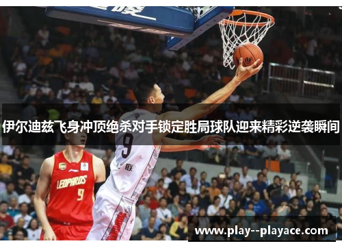 伊尔迪兹飞身冲顶绝杀对手锁定胜局球队迎来精彩逆袭瞬间