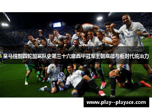 皇马提前四轮加冕队史第三十六座西甲冠军王朝底蕴与新时代统治力