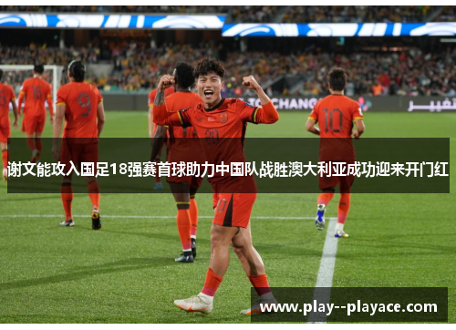 谢文能攻入国足18强赛首球助力中国队战胜澳大利亚成功迎来开门红