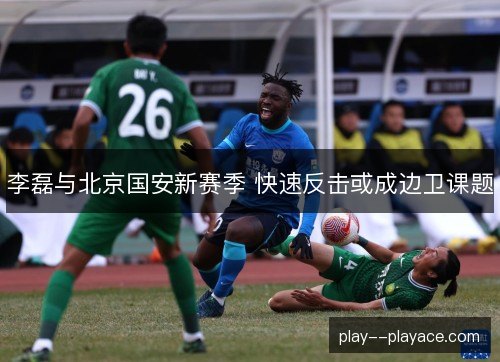 李磊与北京国安新赛季 快速反击或成边卫课题